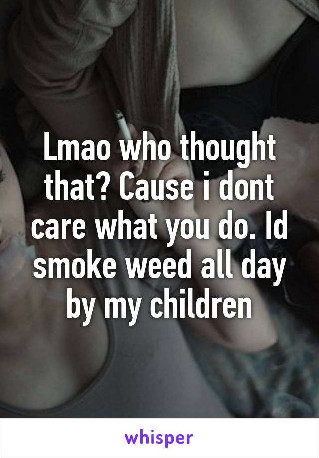 Lmao who thought that? Cause i dont care what you do. Id smoke weed all day by my children