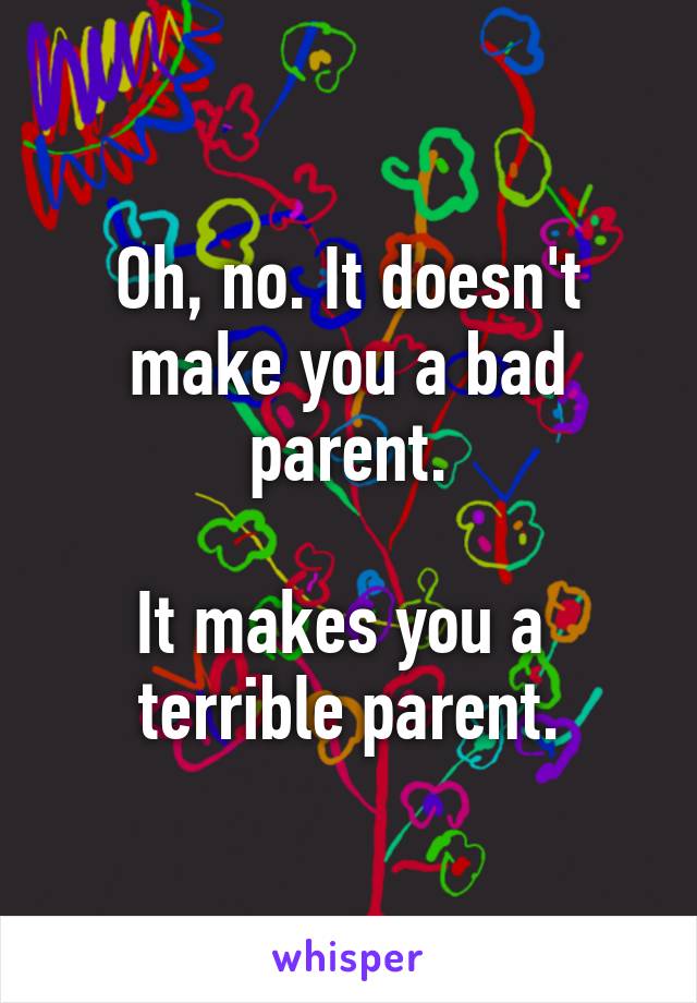 Oh, no. It doesn't make you a bad parent.

It makes you a 
terrible parent.