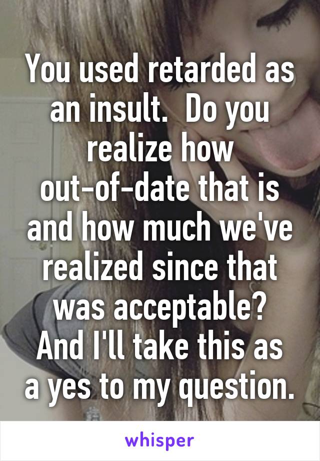 You used retarded as an insult.  Do you realize how out-of-date that is and how much we've realized since that was acceptable?
And I'll take this as a yes to my question.