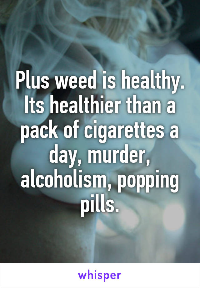 Plus weed is healthy. Its healthier than a pack of cigarettes a day, murder, alcoholism, popping pills.