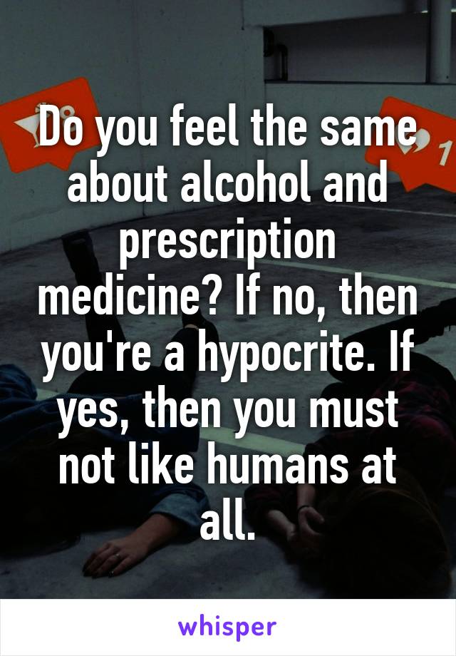 Do you feel the same about alcohol and prescription medicine? If no, then you're a hypocrite. If yes, then you must not like humans at all.