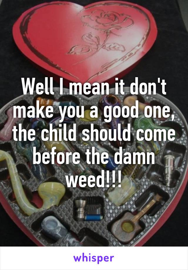 Well I mean it don't make you a good one, the child should come before the damn weed!!!