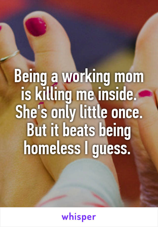 Being a working mom is killing me inside. She's only little once. But it beats being homeless I guess. 