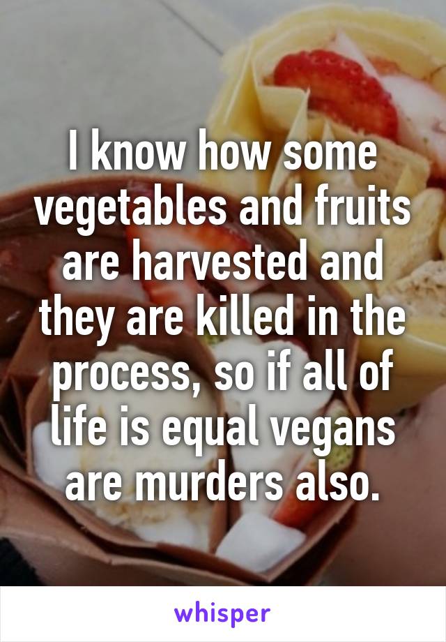 I know how some vegetables and fruits are harvested and they are killed in the process, so if all of life is equal vegans are murders also.