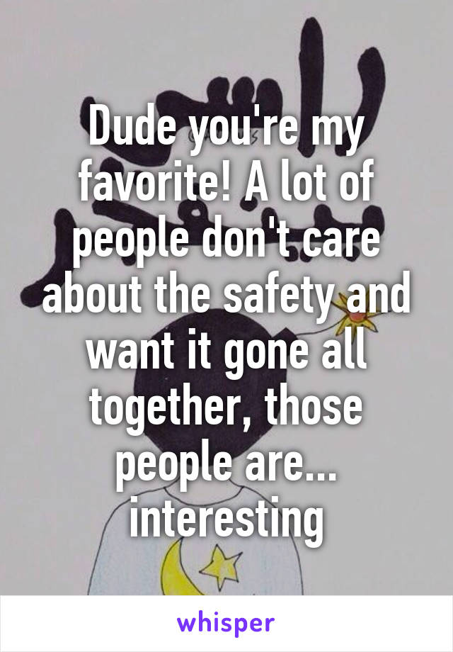 Dude you're my favorite! A lot of people don't care about the safety and want it gone all together, those people are... interesting