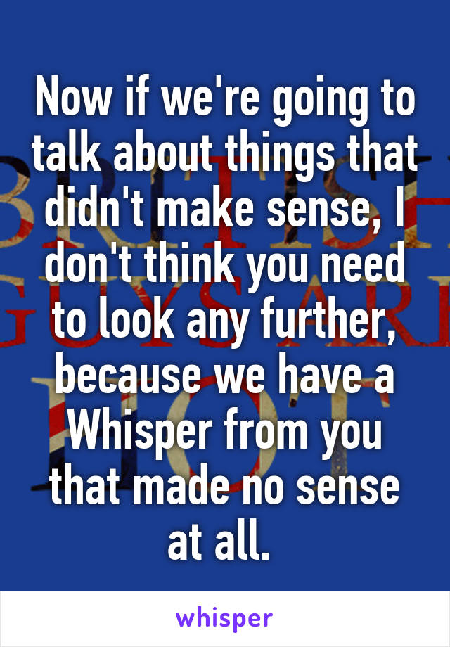 Now if we're going to talk about things that didn't make sense, I don't think you need to look any further, because we have a Whisper from you that made no sense at all. 