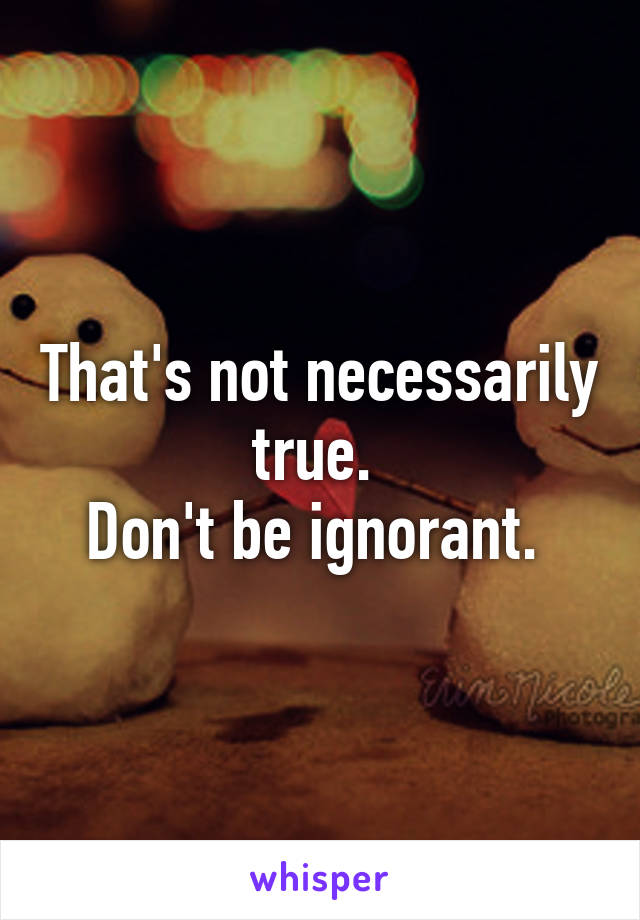 That's not necessarily true. 
Don't be ignorant. 