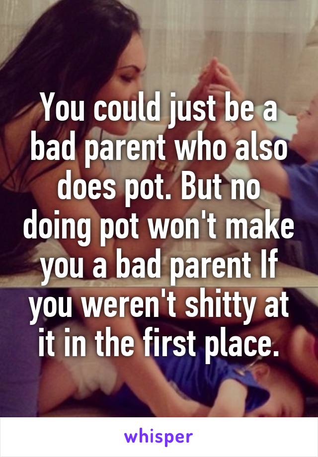 You could just be a bad parent who also does pot. But no doing pot won't make you a bad parent If you weren't shitty at it in the first place.