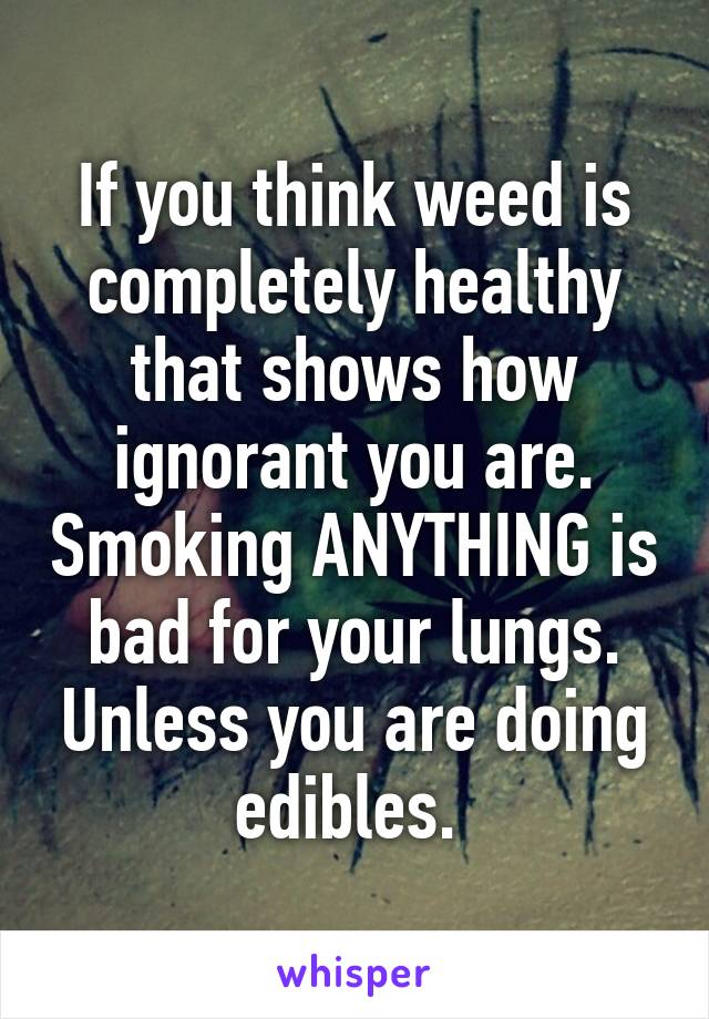 If you think weed is completely healthy that shows how ignorant you are. Smoking ANYTHING is bad for your lungs. Unless you are doing edibles. 