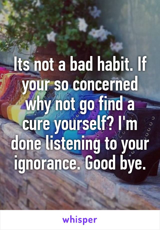 Its not a bad habit. If your so concerned why not go find a cure yourself? I'm done listening to your ignorance. Good bye.