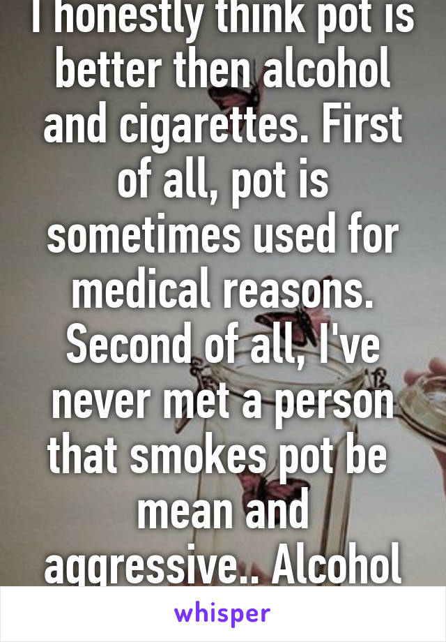 I honestly think pot is better then alcohol and cigarettes. First of all, pot is sometimes used for medical reasons. Second of all, I've never met a person that smokes pot be  mean and aggressive.. Alcohol on the other hand.. 