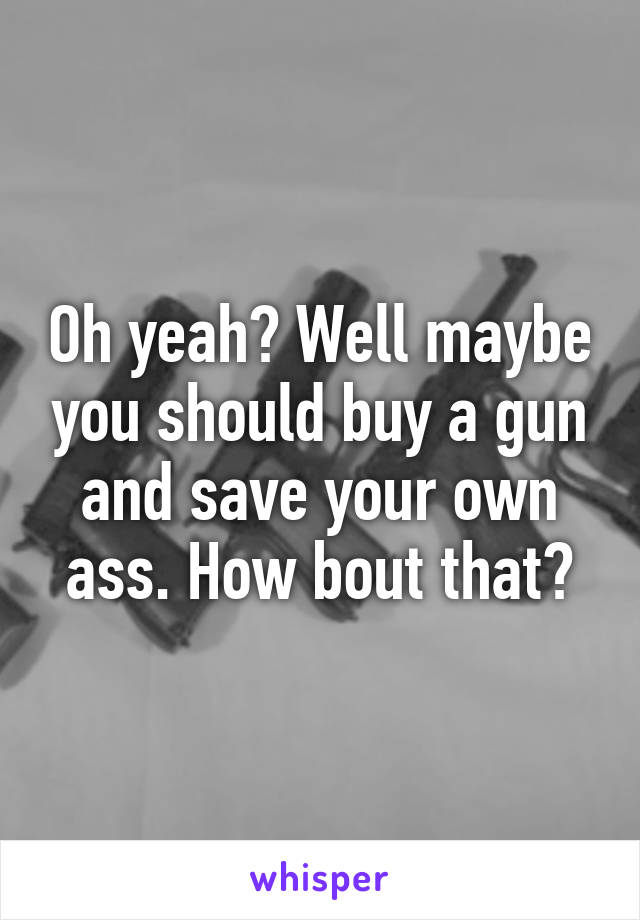 Oh yeah? Well maybe you should buy a gun and save your own ass. How bout that?