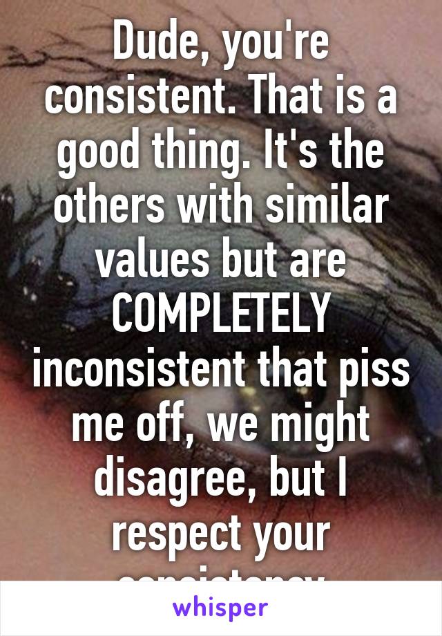 Dude, you're consistent. That is a good thing. It's the others with similar values but are COMPLETELY inconsistent that piss me off, we might disagree, but I respect your consistancy