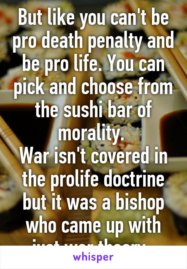 But like you can't be pro death penalty and be pro life. You can pick and choose from the sushi bar of morality. 
War isn't covered in the prolife doctrine but it was a bishop who came up with just war theory. 