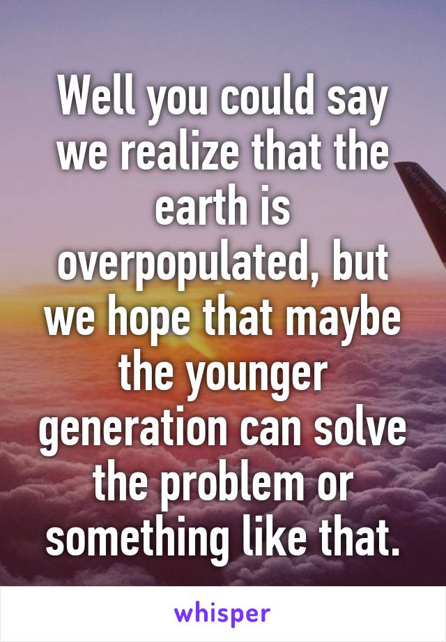 Well you could say we realize that the earth is overpopulated, but we hope that maybe the younger generation can solve the problem or something like that.