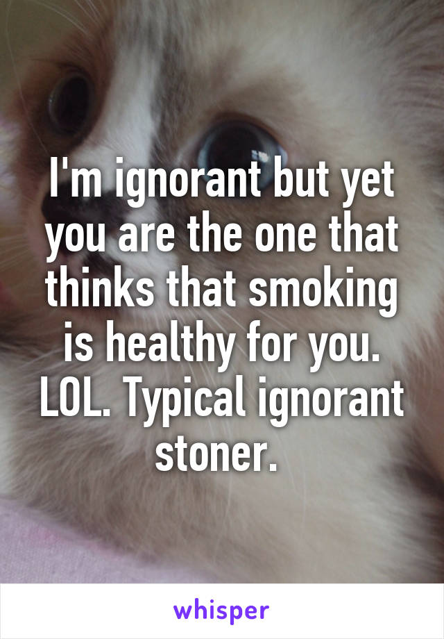 I'm ignorant but yet you are the one that thinks that smoking is healthy for you. LOL. Typical ignorant stoner. 