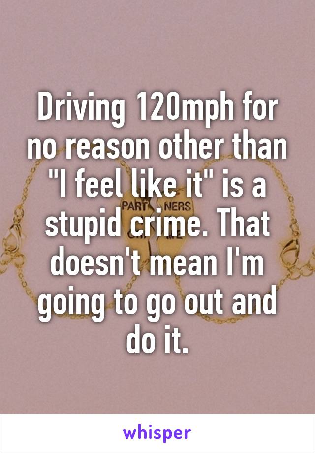 Driving 120mph for no reason other than "I feel like it" is a stupid crime. That doesn't mean I'm going to go out and do it.