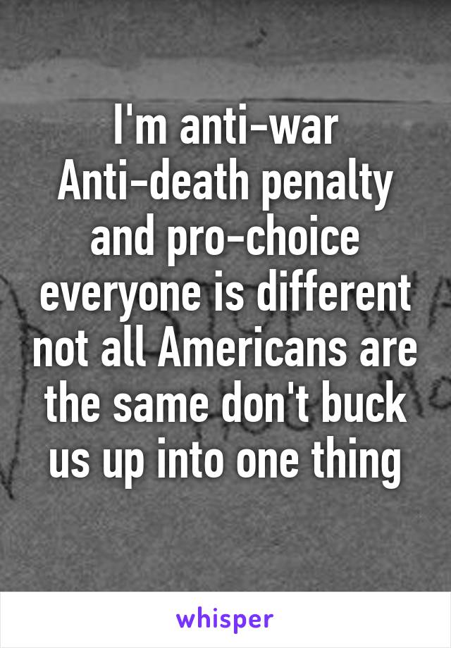 I'm anti-war
Anti-death penalty and pro-choice everyone is different not all Americans are the same don't buck us up into one thing
