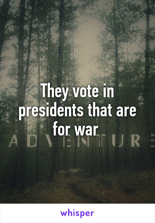 They vote in presidents that are for war 