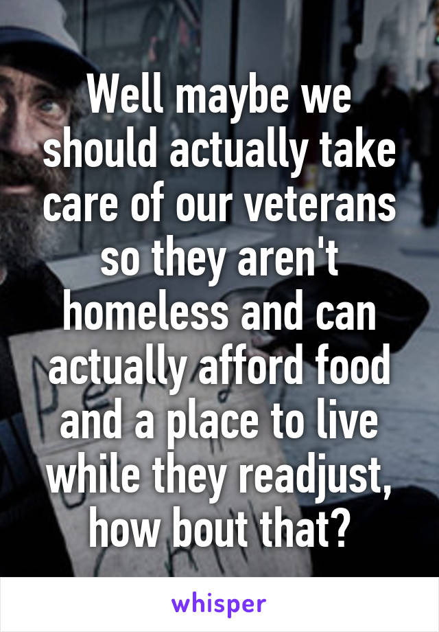 Well maybe we should actually take care of our veterans so they aren't homeless and can actually afford food and a place to live while they readjust, how bout that?