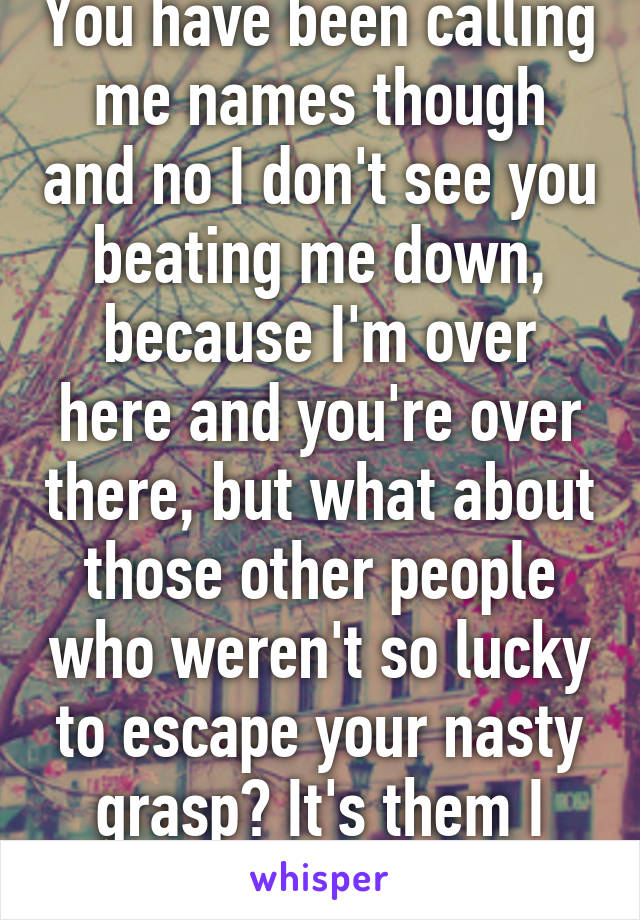 You have been calling me names though and no I don't see you beating me down, because I'm over here and you're over there, but what about those other people who weren't so lucky to escape your nasty grasp? It's them I feel sorry for. 