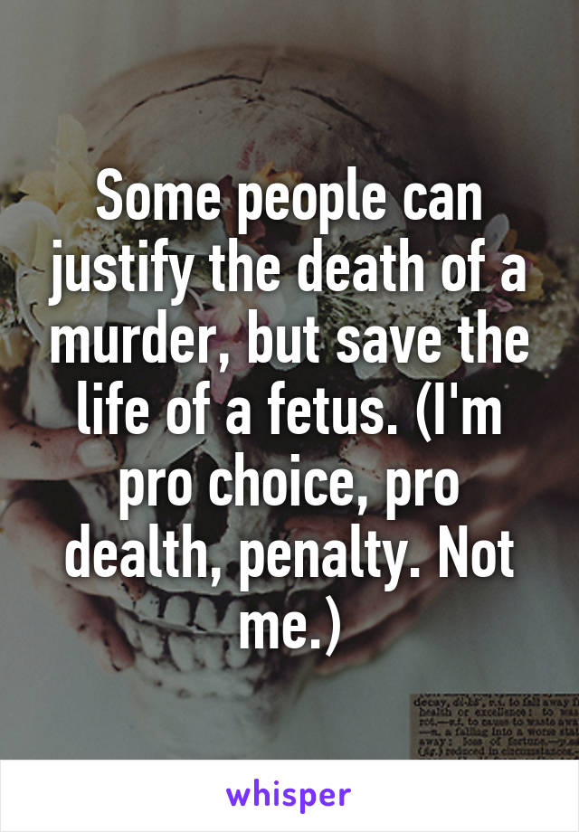 Some people can justify the death of a murder, but save the life of a fetus. (I'm pro choice, pro dealth, penalty. Not me.)