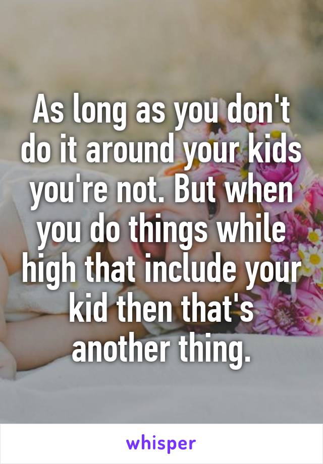 As long as you don't do it around your kids you're not. But when you do things while high that include your kid then that's another thing.