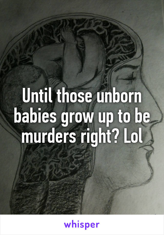 Until those unborn babies grow up to be murders right? Lol