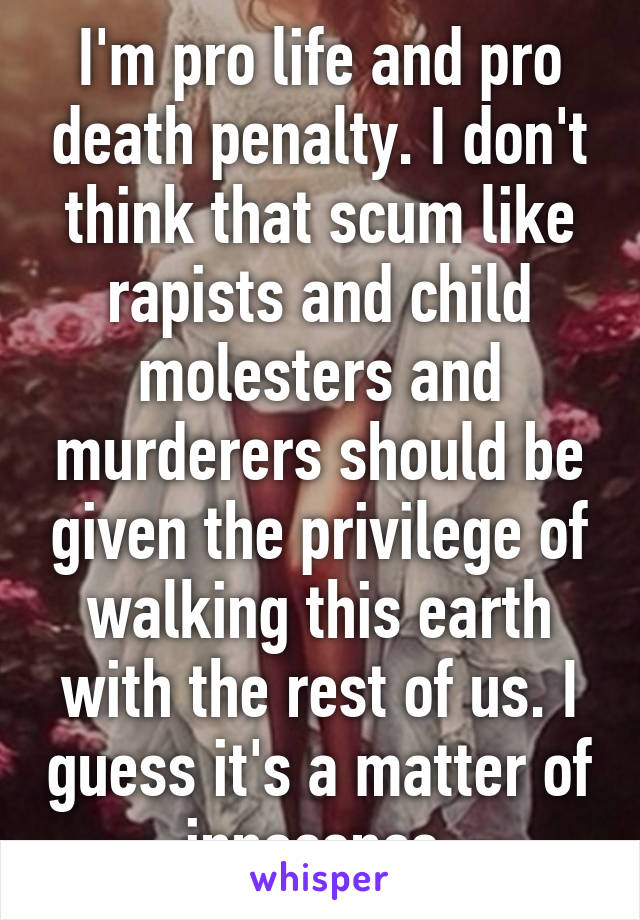 I'm pro life and pro death penalty. I don't think that scum like rapists and child molesters and murderers should be given the privilege of walking this earth with the rest of us. I guess it's a matter of innocence.