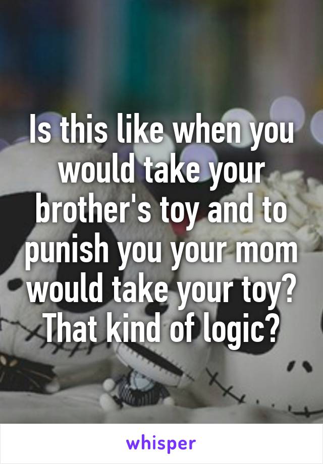 Is this like when you would take your brother's toy and to punish you your mom would take your toy? That kind of logic?