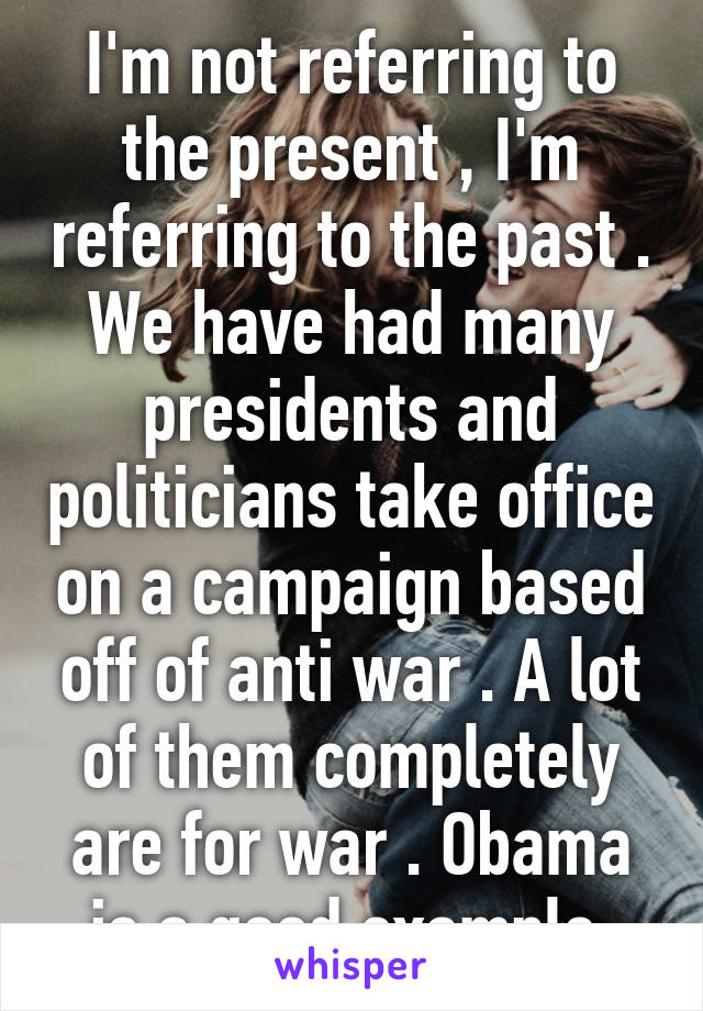 I'm not referring to the present , I'm referring to the past . We have had many presidents and politicians take office on a campaign based off of anti war . A lot of them completely are for war . Obama is a good example 