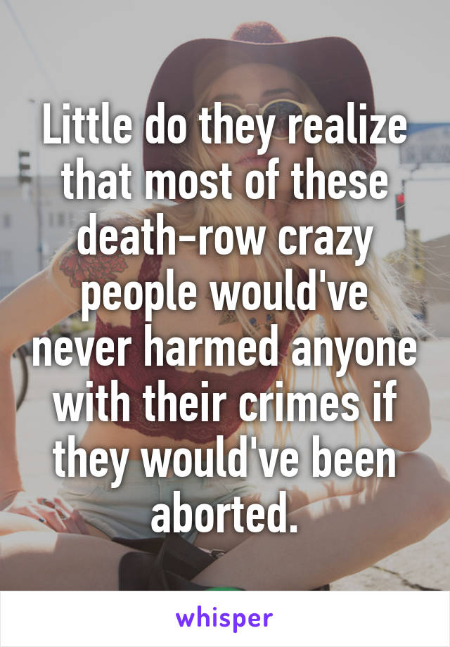 Little do they realize that most of these death-row crazy people would've never harmed anyone with their crimes if they would've been aborted.