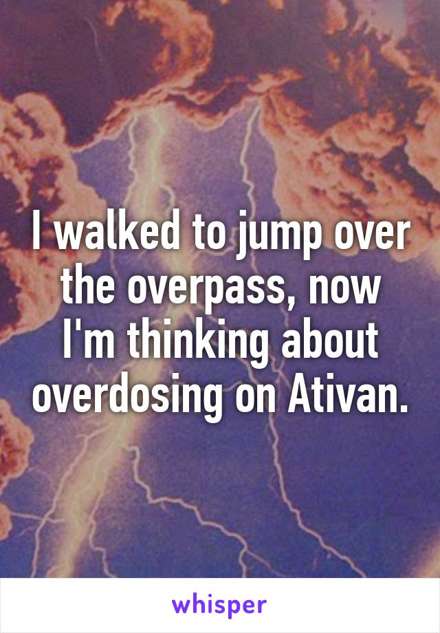 I walked to jump over the overpass, now I'm thinking about overdosing on Ativan.