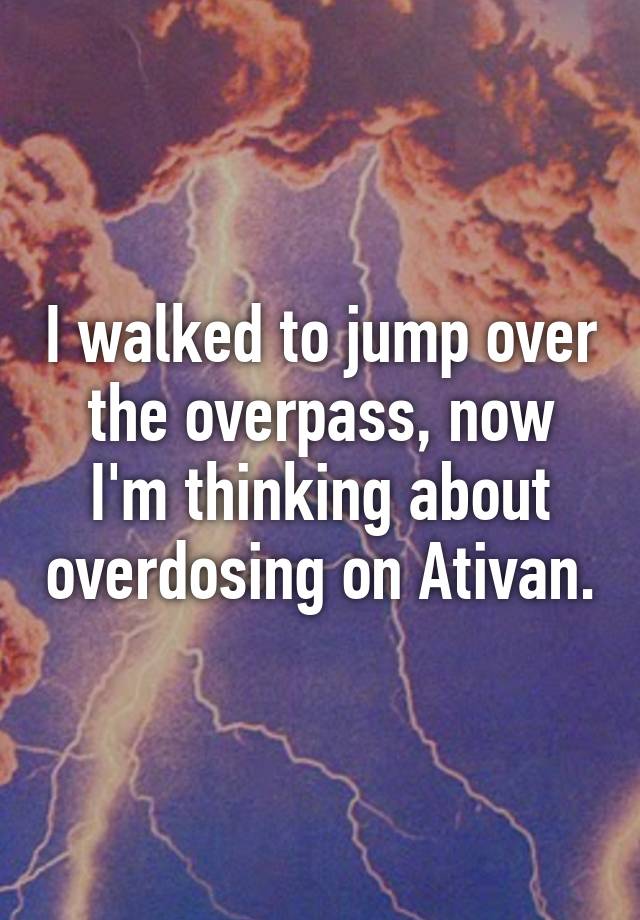 I walked to jump over the overpass, now I'm thinking about overdosing on Ativan.