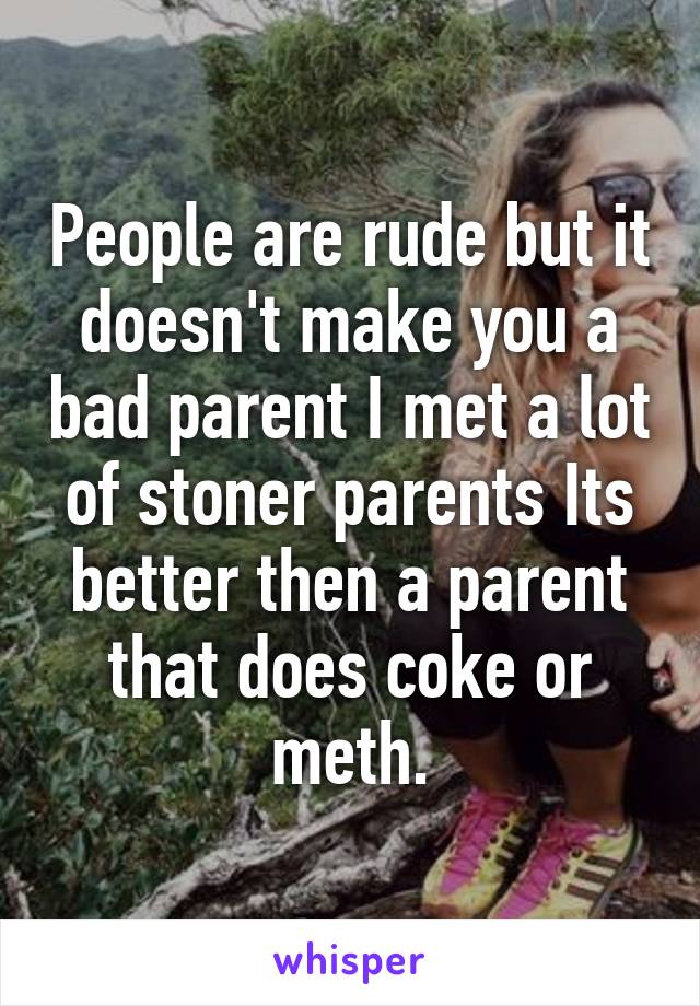 People are rude but it doesn't make you a bad parent I met a lot of stoner parents Its better then a parent that does coke or meth.