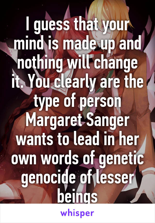 I guess that your mind is made up and nothing will change it. You clearly are the type of person Margaret Sanger wants to lead in her own words of genetic genocide of lesser beings