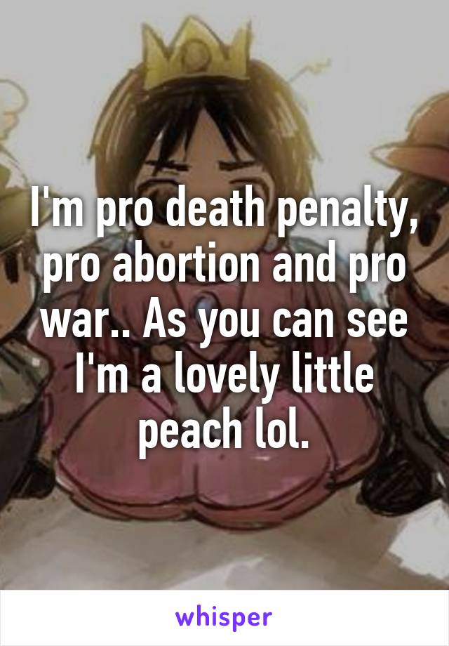 I'm pro death penalty, pro abortion and pro war.. As you can see I'm a lovely little peach lol.