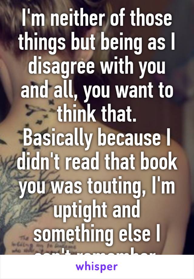 I'm neither of those things but being as I disagree with you and all, you want to think that.
Basically because I didn't read that book you was touting, I'm uptight and something else I can't remember.