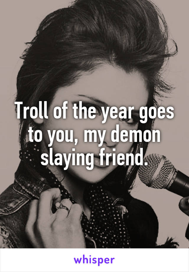 Troll of the year goes to you, my demon slaying friend.