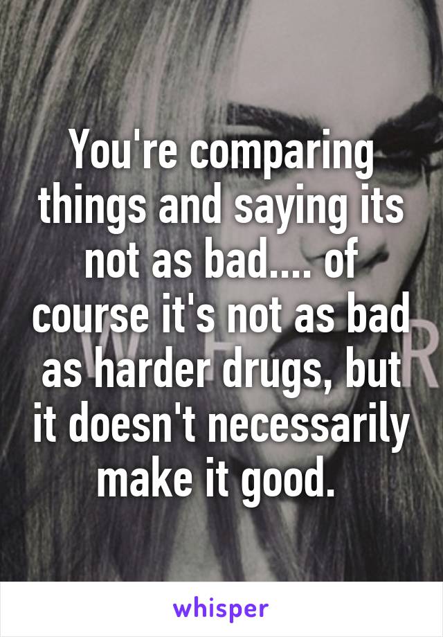 You're comparing things and saying its not as bad.... of course it's not as bad as harder drugs, but it doesn't necessarily make it good. 