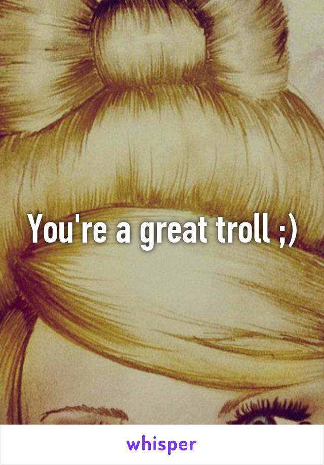 You're a great troll ;)