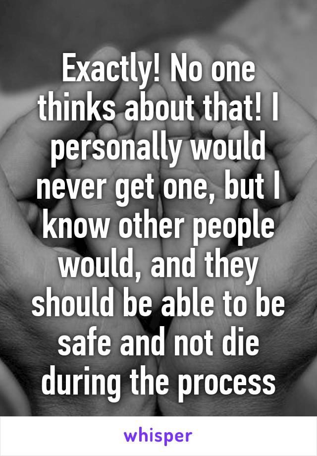 Exactly! No one thinks about that! I personally would never get one, but I know other people would, and they should be able to be safe and not die during the process