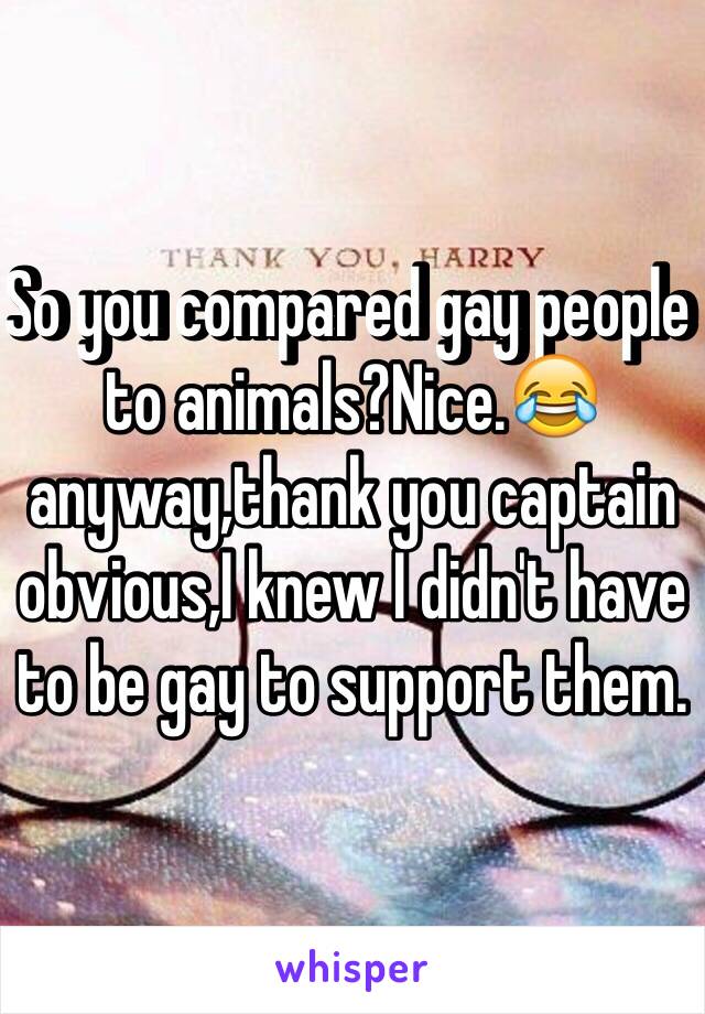 So you compared gay people to animals?Nice.😂anyway,thank you captain obvious,I knew I didn't have to be gay to support them.