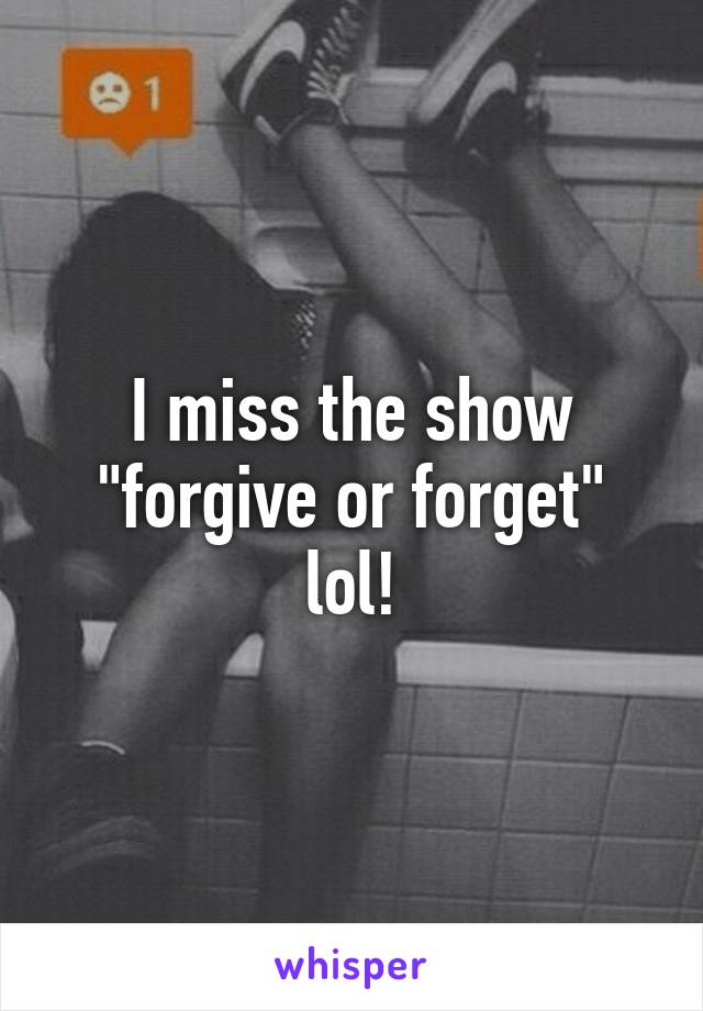 I miss the show "forgive or forget" lol!