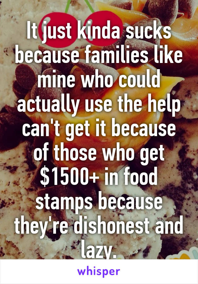 It just kinda sucks because families like mine who could actually use the help can't get it because of those who get $1500+ in food stamps because they're dishonest and lazy.