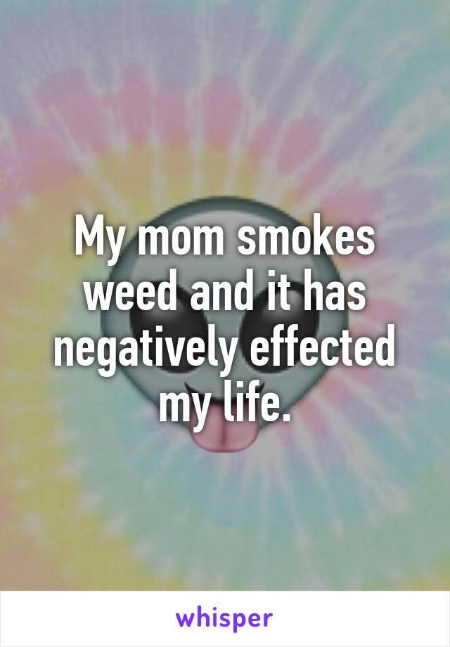 My mom smokes weed and it has negatively effected my life.