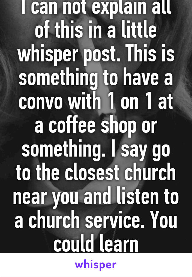 I can not explain all of this in a little whisper post. This is something to have a convo with 1 on 1 at a coffee shop or something. I say go to the closest church near you and listen to a church service. You could learn something in there   