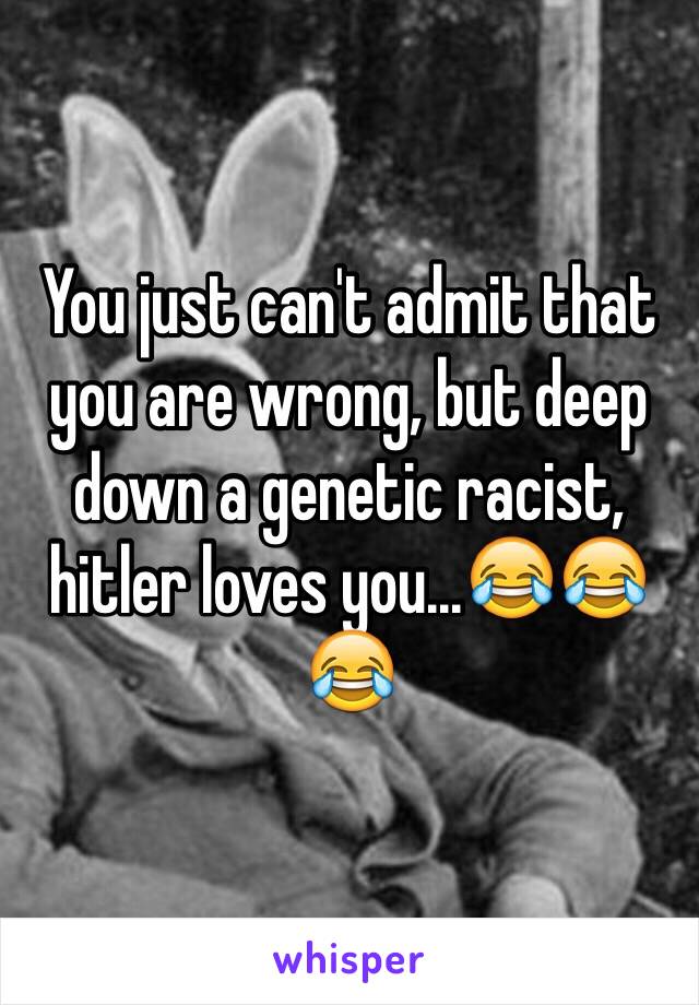 You just can't admit that you are wrong, but deep down a genetic racist, hitler loves you...😂😂😂