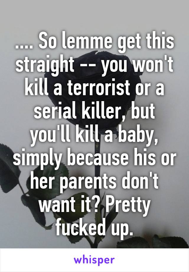 .... So lemme get this straight -- you won't kill a terrorist or a serial killer, but you'll kill a baby, simply because his or her parents don't want it? Pretty fucked up.