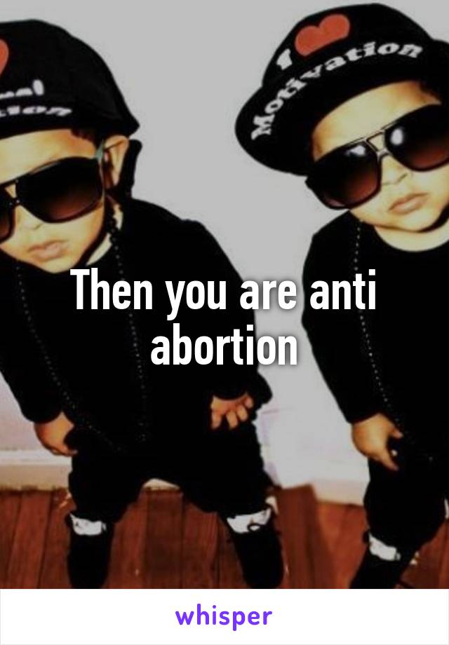 Then you are anti abortion